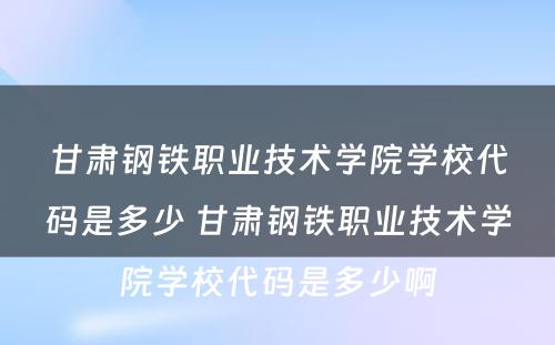 甘肃钢铁职业技术学院学校代码是多少 甘肃钢铁职业技术学院学校代码是多少啊