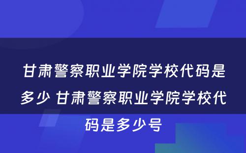 甘肃警察职业学院学校代码是多少 甘肃警察职业学院学校代码是多少号