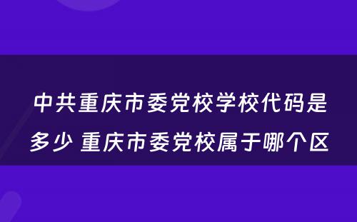 中共重庆市委党校学校代码是多少 重庆市委党校属于哪个区