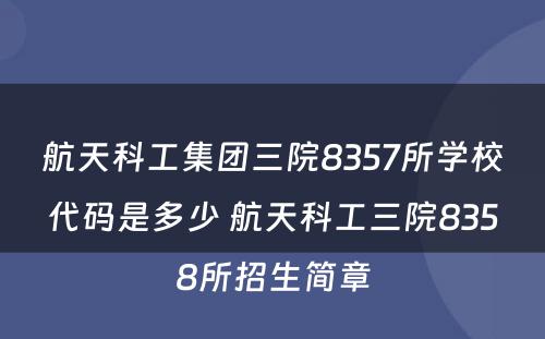 航天科工集团三院8357所学校代码是多少 航天科工三院8358所招生简章