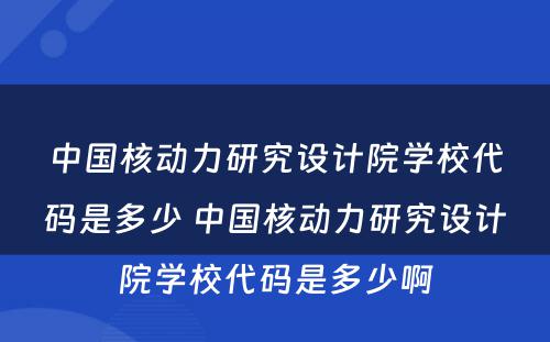 中国核动力研究设计院学校代码是多少 中国核动力研究设计院学校代码是多少啊
