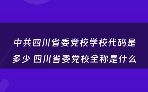 中共四川省委党校学校代码是多少 四川省委党校全称是什么