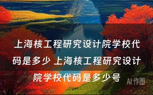 上海核工程研究设计院学校代码是多少 上海核工程研究设计院学校代码是多少号