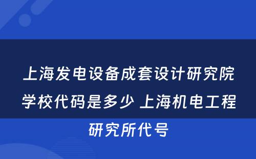 上海发电设备成套设计研究院学校代码是多少 上海机电工程研究所代号