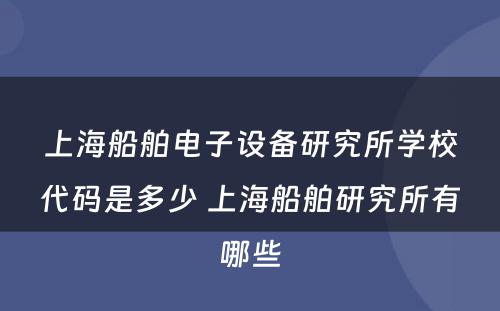 上海船舶电子设备研究所学校代码是多少 上海船舶研究所有哪些