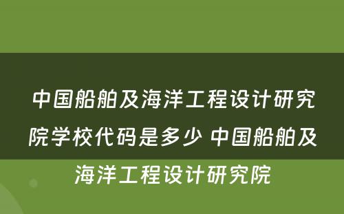 中国船舶及海洋工程设计研究院学校代码是多少 中国船舶及海洋工程设计研究院