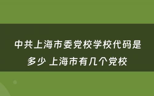 中共上海市委党校学校代码是多少 上海市有几个党校