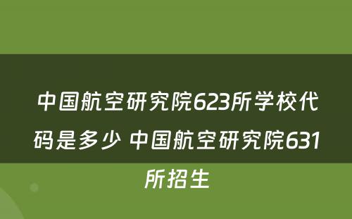 中国航空研究院623所学校代码是多少 中国航空研究院631所招生