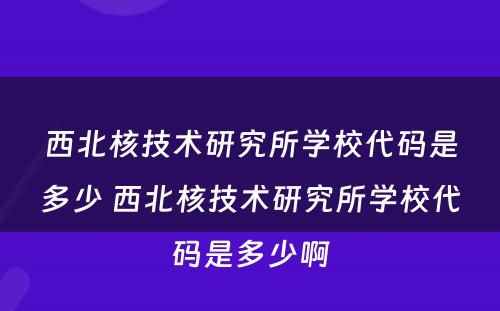 西北核技术研究所学校代码是多少 西北核技术研究所学校代码是多少啊
