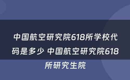 中国航空研究院618所学校代码是多少 中国航空研究院618所研究生院