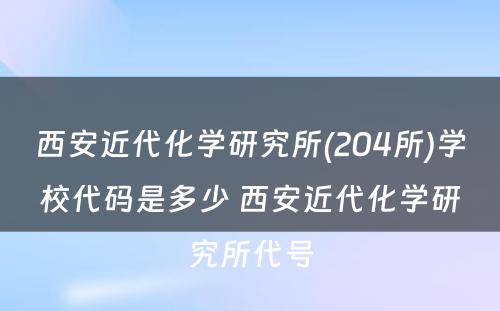 西安近代化学研究所(204所)学校代码是多少 西安近代化学研究所代号
