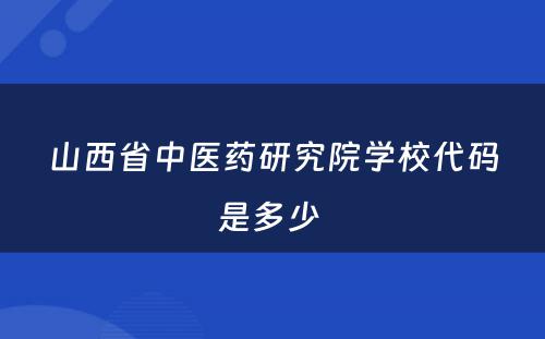 山西省中医药研究院学校代码是多少 