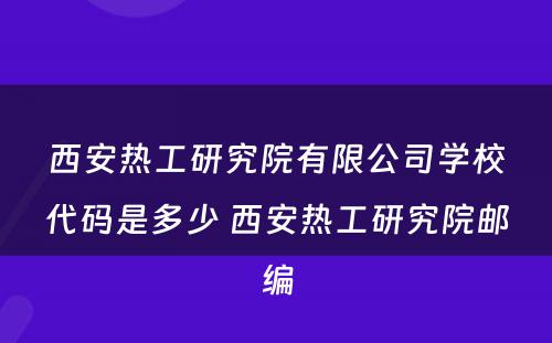 西安热工研究院有限公司学校代码是多少 西安热工研究院邮编