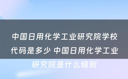 中国日用化学工业研究院学校代码是多少 中国日用化学工业研究院是什么级别