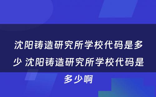 沈阳铸造研究所学校代码是多少 沈阳铸造研究所学校代码是多少啊