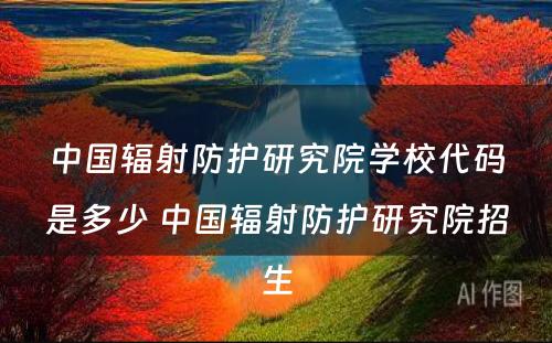 中国辐射防护研究院学校代码是多少 中国辐射防护研究院招生