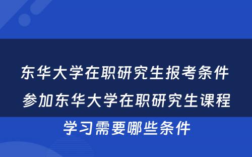 东华大学在职研究生报考条件 参加东华大学在职研究生课程学习需要哪些条件