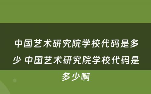 中国艺术研究院学校代码是多少 中国艺术研究院学校代码是多少啊