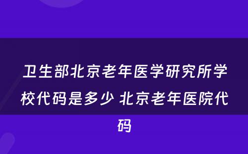 卫生部北京老年医学研究所学校代码是多少 北京老年医院代码