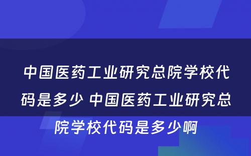 中国医药工业研究总院学校代码是多少 中国医药工业研究总院学校代码是多少啊