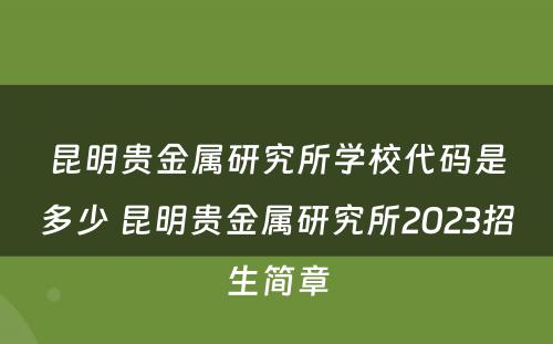 昆明贵金属研究所学校代码是多少 昆明贵金属研究所2023招生简章