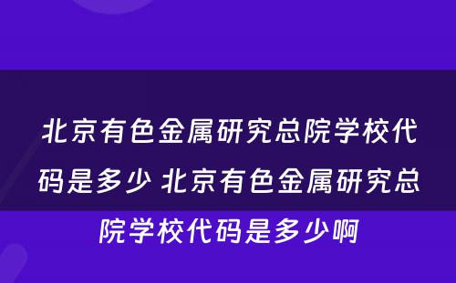 北京有色金属研究总院学校代码是多少 北京有色金属研究总院学校代码是多少啊