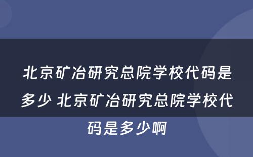 北京矿冶研究总院学校代码是多少 北京矿冶研究总院学校代码是多少啊