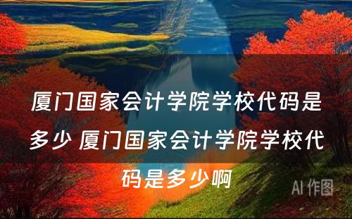 厦门国家会计学院学校代码是多少 厦门国家会计学院学校代码是多少啊