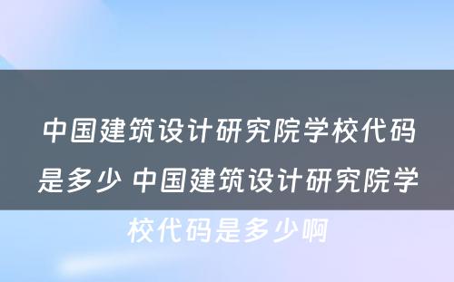 中国建筑设计研究院学校代码是多少 中国建筑设计研究院学校代码是多少啊