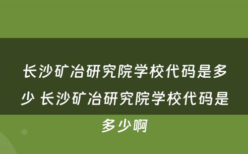 长沙矿冶研究院学校代码是多少 长沙矿冶研究院学校代码是多少啊
