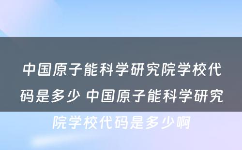 中国原子能科学研究院学校代码是多少 中国原子能科学研究院学校代码是多少啊