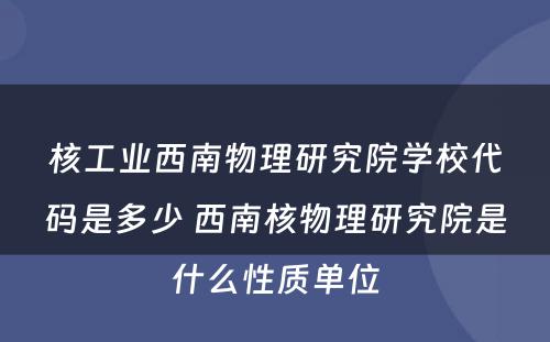 核工业西南物理研究院学校代码是多少 西南核物理研究院是什么性质单位