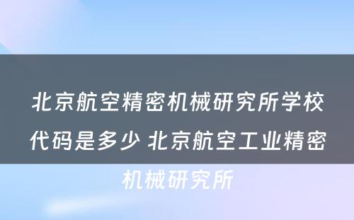 北京航空精密机械研究所学校代码是多少 北京航空工业精密机械研究所