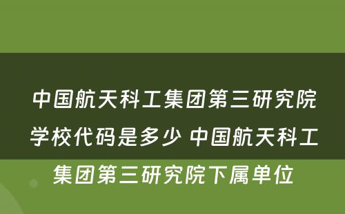 中国航天科工集团第三研究院学校代码是多少 中国航天科工集团第三研究院下属单位
