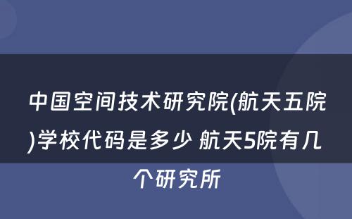 中国空间技术研究院(航天五院)学校代码是多少 航天5院有几个研究所