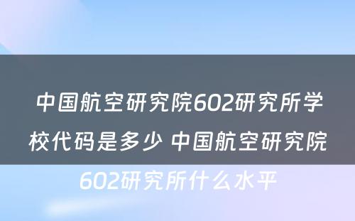 中国航空研究院602研究所学校代码是多少 中国航空研究院602研究所什么水平