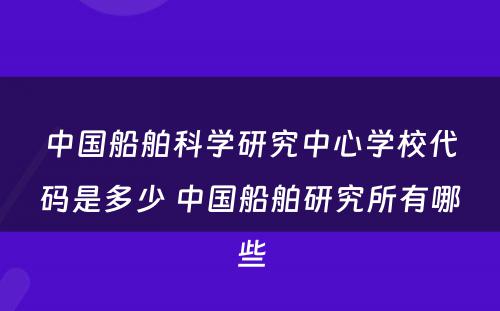 中国船舶科学研究中心学校代码是多少 中国船舶研究所有哪些