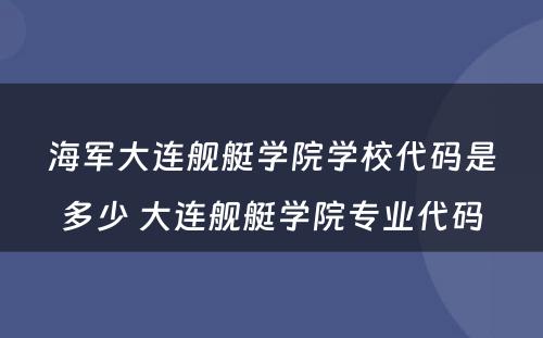 海军大连舰艇学院学校代码是多少 大连舰艇学院专业代码