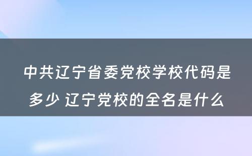 中共辽宁省委党校学校代码是多少 辽宁党校的全名是什么