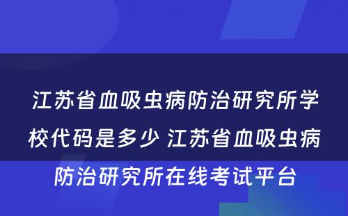 江苏省血吸虫病防治研究所学校代码是多少 江苏省血吸虫病防治研究所在线考试平台