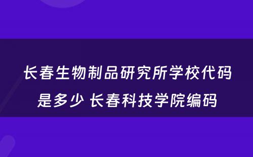 长春生物制品研究所学校代码是多少 长春科技学院编码