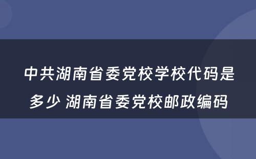 中共湖南省委党校学校代码是多少 湖南省委党校邮政编码