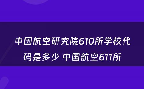 中国航空研究院610所学校代码是多少 中国航空611所