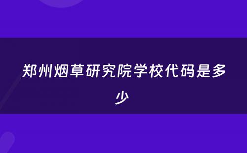 郑州烟草研究院学校代码是多少 