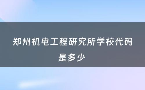 郑州机电工程研究所学校代码是多少 