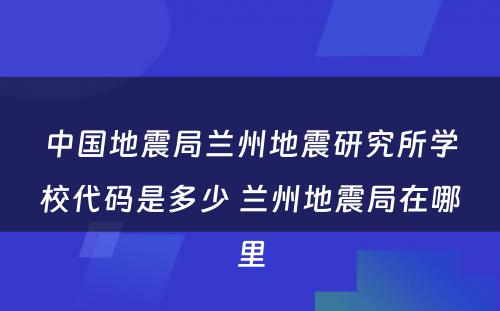 中国地震局兰州地震研究所学校代码是多少 兰州地震局在哪里