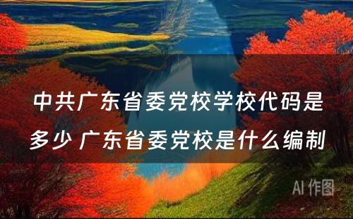 中共广东省委党校学校代码是多少 广东省委党校是什么编制