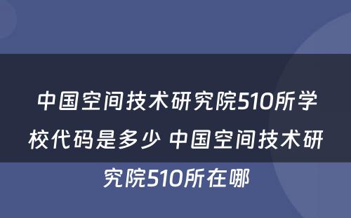 中国空间技术研究院510所学校代码是多少 中国空间技术研究院510所在哪