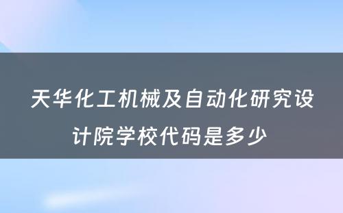 天华化工机械及自动化研究设计院学校代码是多少 