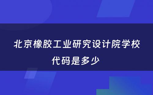 北京橡胶工业研究设计院学校代码是多少 